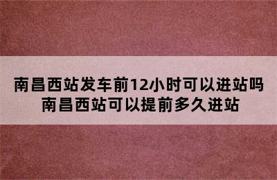 南昌西站发车前12小时可以进站吗 南昌西站可以提前多久进站